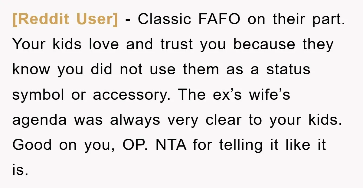 [Reddit User] - Classic FAFO on their part. Your kids love and trust you because they know you did not use them as a status symbol or accessory. The ex’s...