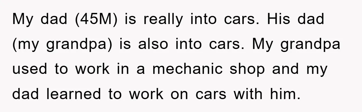 My dad (45M) is really into cars. His dad (my grandpa) is also into cars. My grandpa used to work in a mechanic shop and my dad learned to work...