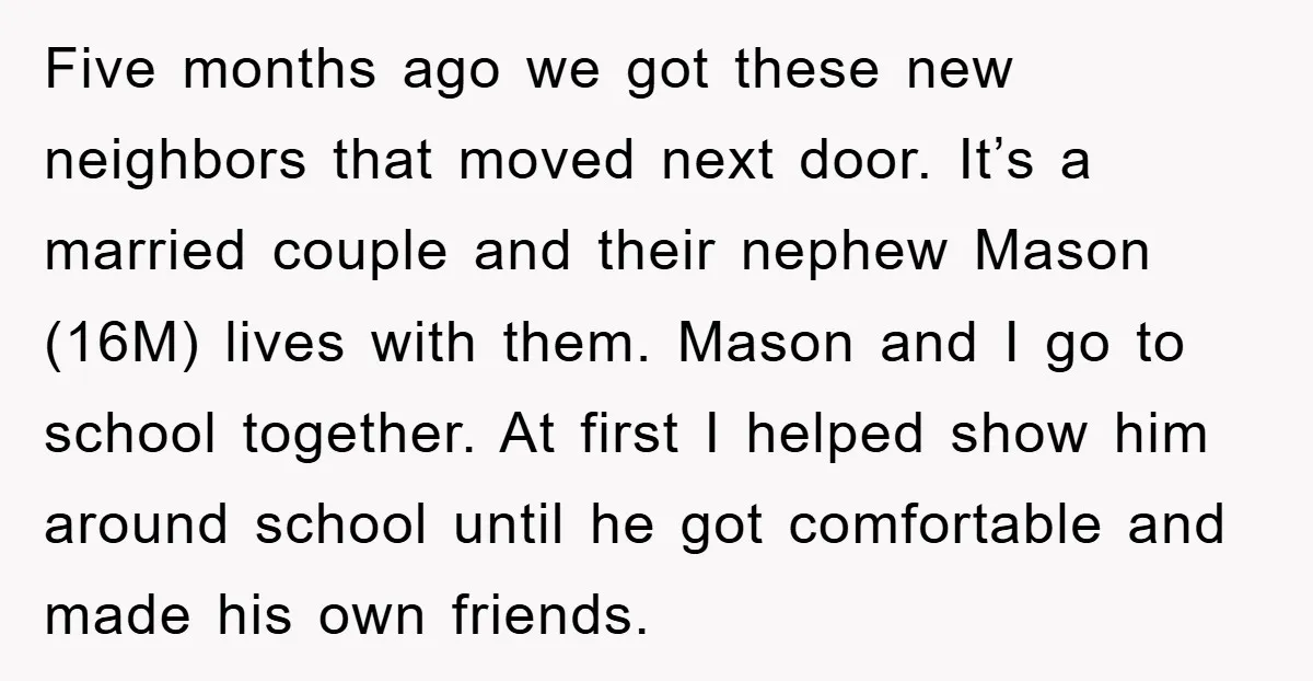 Five months ago we got these new neighbors that moved next door. It’s a married couple and their nephew Mason (16M) lives with them. Mason and I go to school...
