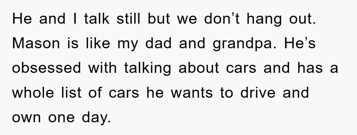 He and I talk still but we don’t hang out. Mason is like my dad and grandpa. He’s obsessed with talking about cars and has a whole list of cars...