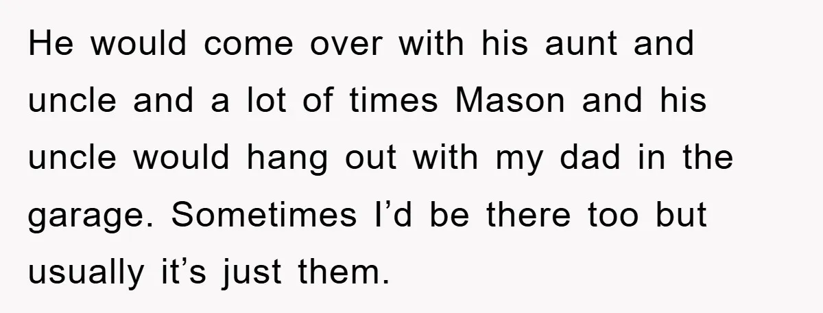 He would come over with his aunt and uncle and a lot of times Mason and his uncle would hang out with my dad in the garage. Sometimes I’d be...