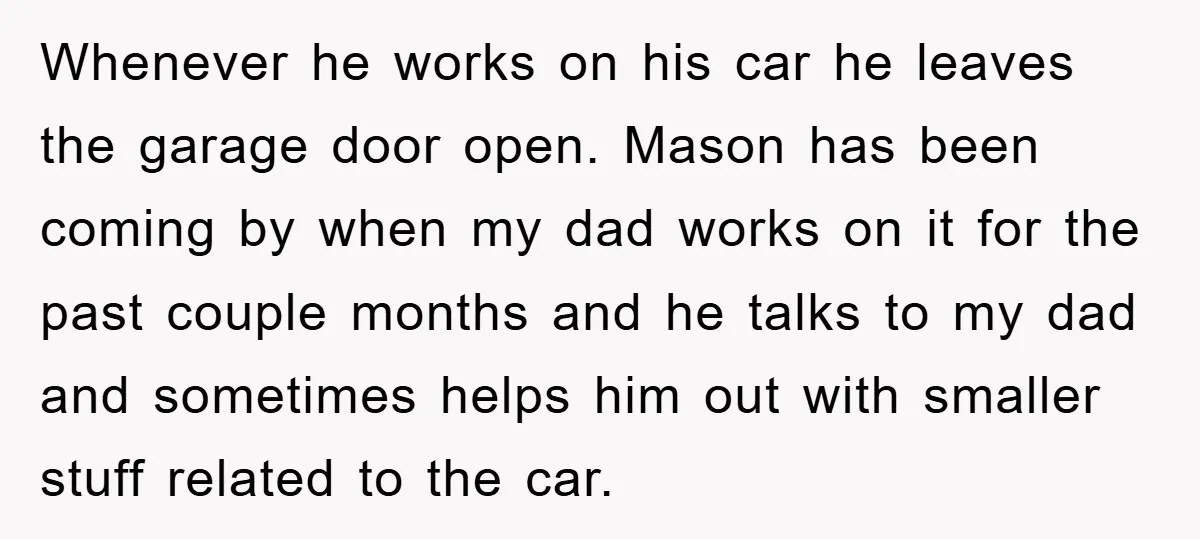 Whenever he works on his car he leaves the garage door open. Mason has been coming by when my dad works on it for the past couple months and he...