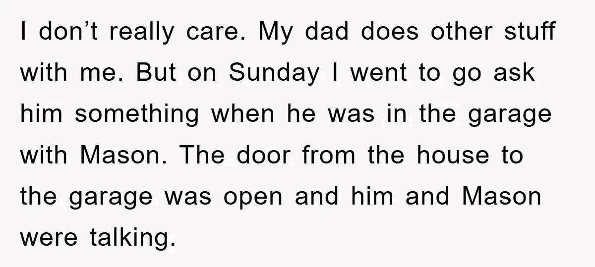 I don’t really care. My dad does other stuff with me. But on Sunday I went to go ask him something when he was in the garage with Mason. The...
