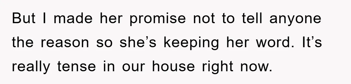 But I made her promise not to tell anyone the reason so she’s keeping her word. It’s really tense in our house right now.