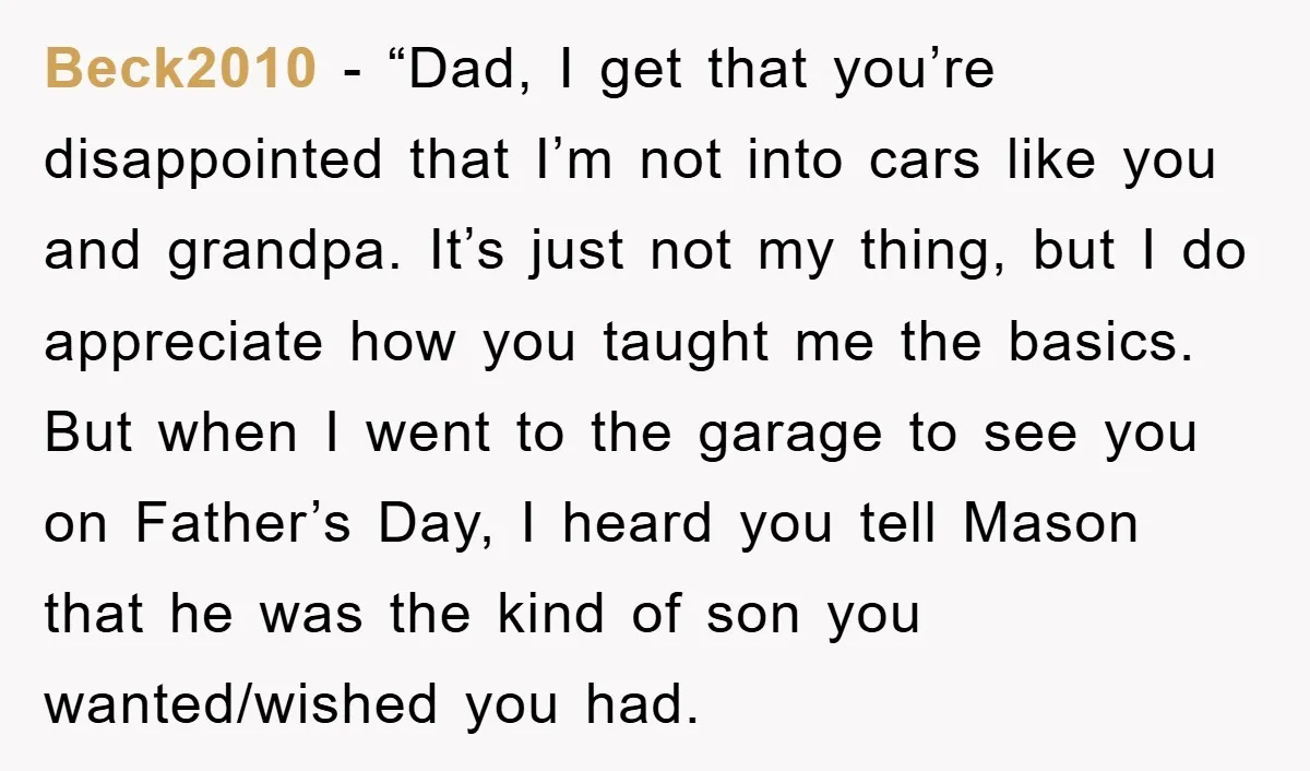Beck2010 − “Dad, I get that you’re disappointed that I’m not into cars like you and grandpa. It’s just not my thing, but I do appreciate how you taught me...