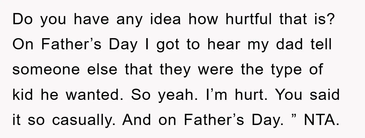 Do you have any idea how hurtful that is? On Father’s Day I got to hear my dad tell someone else that they were the type of kid he wanted....