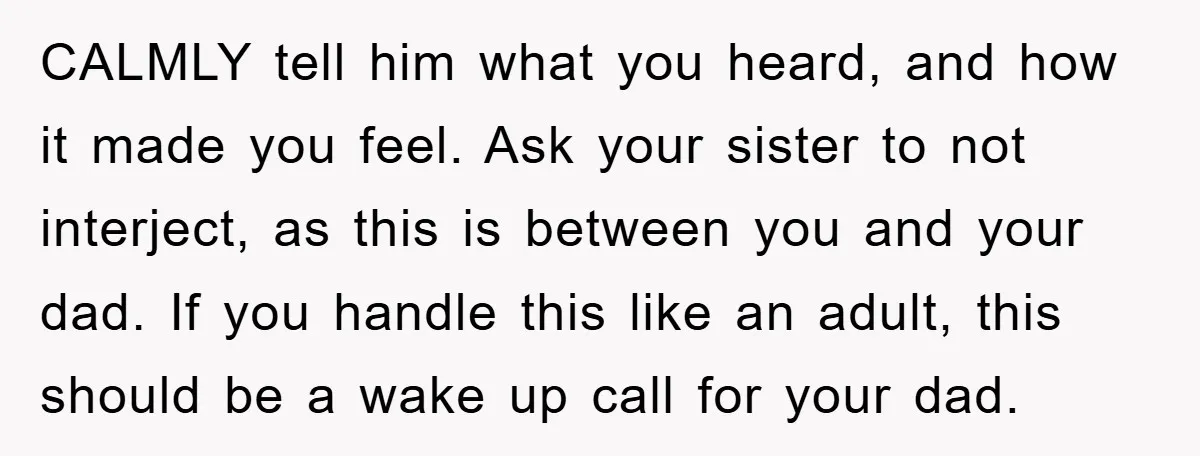 CALMLY tell him what you heard, and how it made you feel. Ask your sister to not interject, as this is between you and your dad. If you handle this...