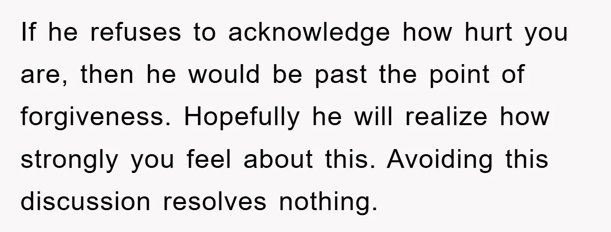 If he refuses to acknowledge how hurt you are, then he would be past the point of forgiveness. Hopefully he will realize how strongly you feel about this. Avoiding this...