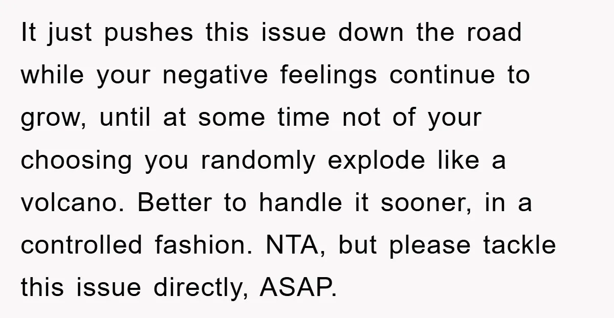 It just pushes this issue down the road while your negative feelings continue to grow, until at some time not of your choosing you randomly explode like a volcano. Better...