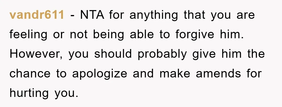 vandr611 − NTA for anything that you are feeling or not being able to forgive him. However, you should probably give him the chance to apologize and make amends for...