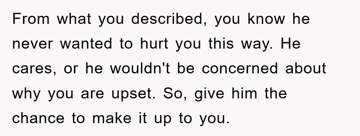 From what you described, you know he never wanted to hurt you this way. He cares, or he wouldn't be concerned about why you are upset. So, give him the...