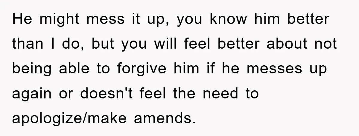 He might mess it up, you know him better than I do, but you will feel better about not being able to forgive him if he messes up again or...