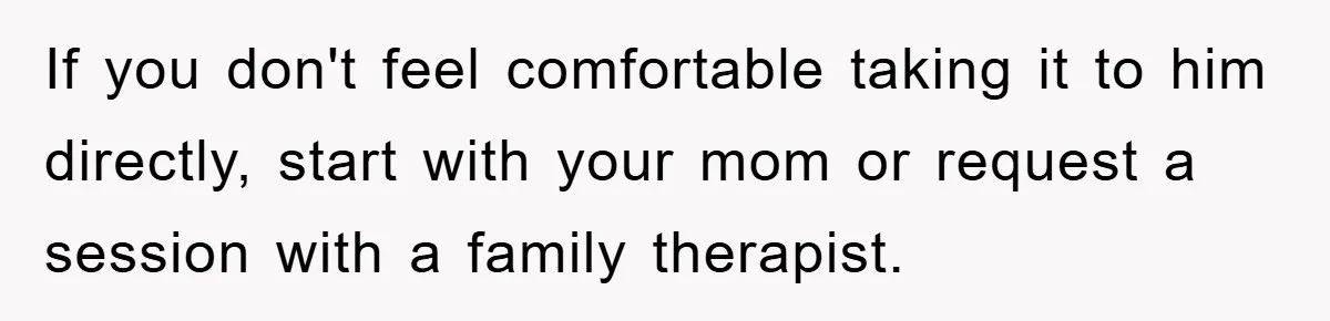 If you don't feel comfortable taking it to him directly, start with your mom or request a session with a family therapist.