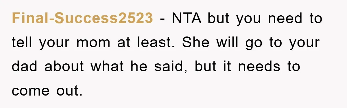 Final-Success2523 − NTA but you need to tell your mom at least. She will go to your dad about what he said, but it needs to come out.