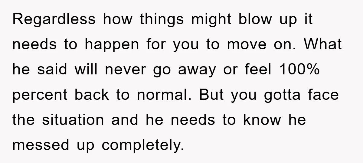 Regardless how things might blow up it needs to happen for you to move on. What he said will never go away or feel 100% percent back to normal. But...