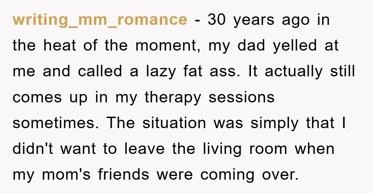 writing_mm_romance − 30 years ago in the heat of the moment, my dad yelled at me and called a lazy fat ass. It actually still comes up in my therapy...