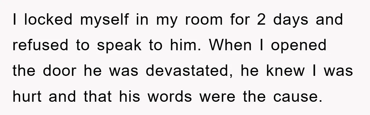 I locked myself in my room for 2 days and refused to speak to him. When I opened the door he was devastated, he knew I was hurt and that...