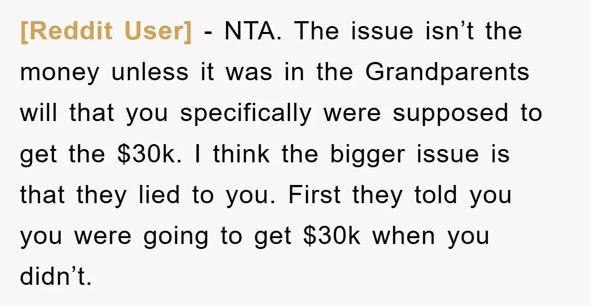 [Reddit User] - NTA. The issue isn’t the money unless it was in the Grandparents will that you specifically were supposed to get the $30k. I think the bigger issue...