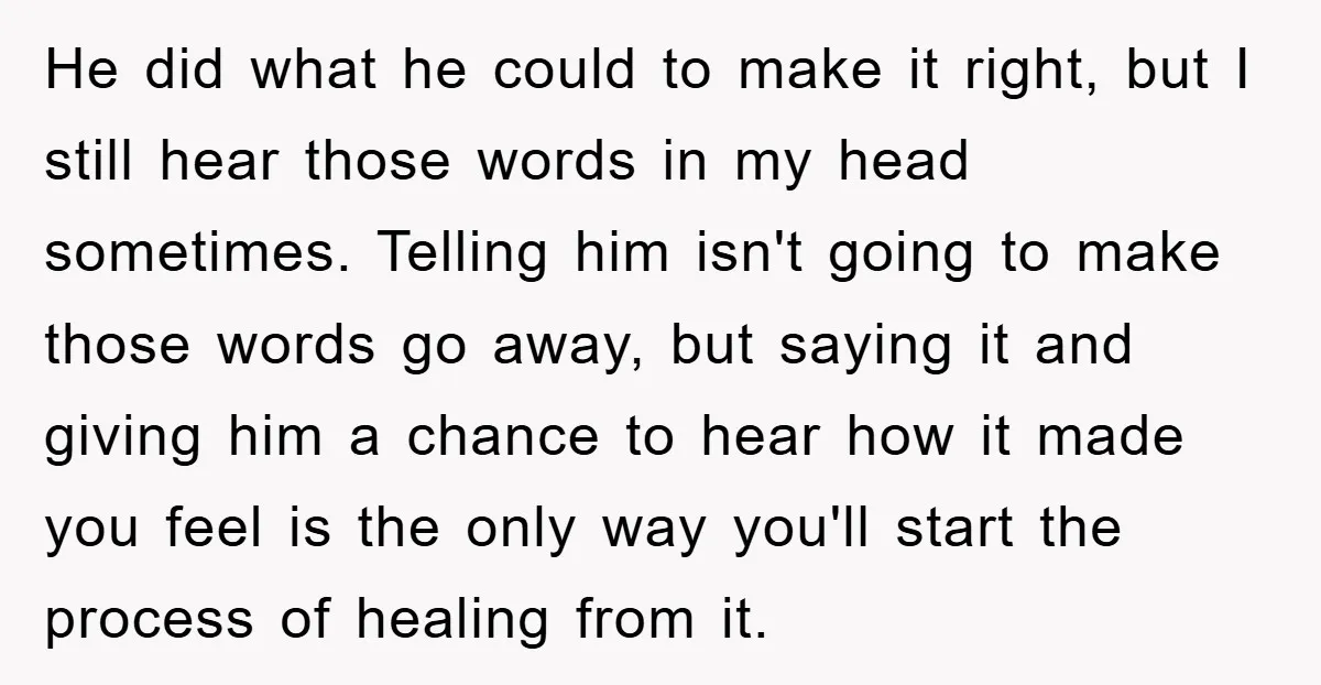 He did what he could to make it right, but I still hear those words in my head sometimes. Telling him isn't going to make those words go away, but...