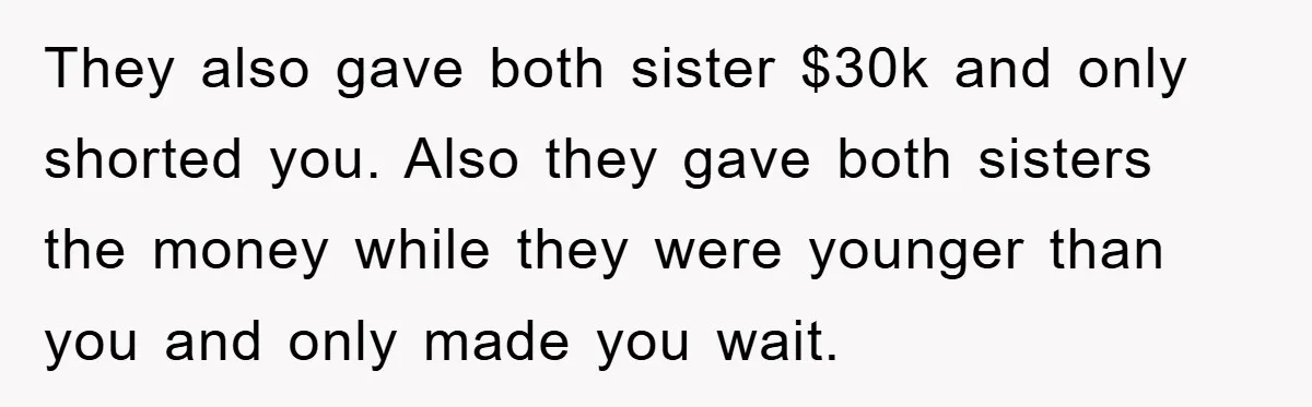 They also gave both sister $30k and only shorted you. Also they gave both sisters the money while they were younger than you and only made you wait.