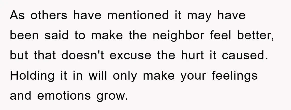 As others have mentioned it may have been said to make the neighbor feel better, but that doesn't excuse the hurt it caused. Holding it in will only make your...