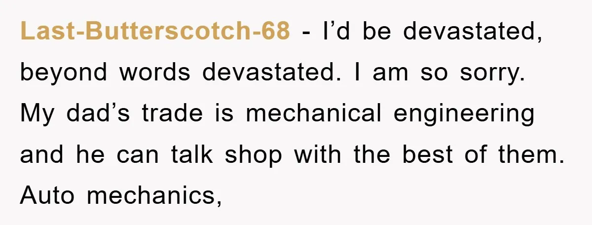 Last-Butterscotch-68 − I’d be devastated, beyond words devastated. I am so sorry. My dad’s trade is mechanical engineering and he can talk shop with the best of them. Auto mechanics,