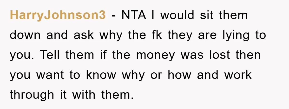 HarryJohnson3 - NTA I would sit them down and ask why the fk they are lying to you. Tell them if the money was lost then you want to know...