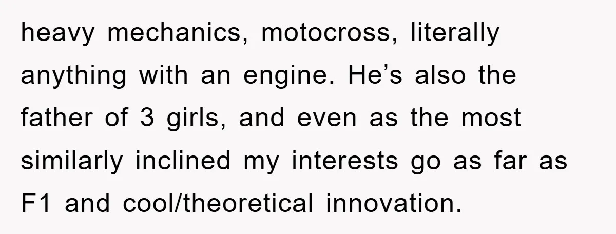 heavy mechanics, motocross, literally anything with an engine. He’s also the father of 3 girls, and even as the most similarly inclined my interests go as far as F1 and...