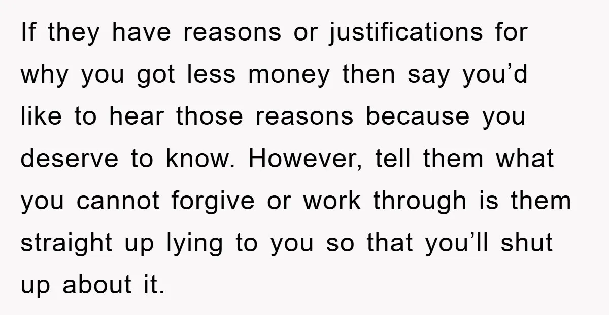 If they have reasons or justifications for why you got less money then say you’d like to hear those reasons because you deserve to know. However, tell them what you...
