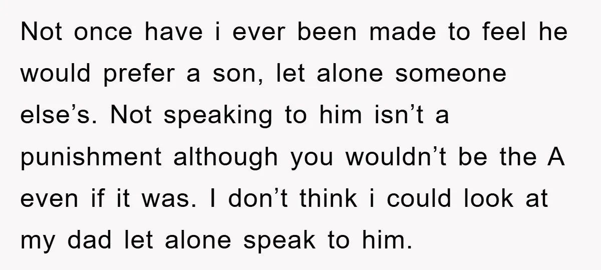 Not once have i ever been made to feel he would prefer a son, let alone someone else’s. Not speaking to him isn’t a punishment although you wouldn’t be the...