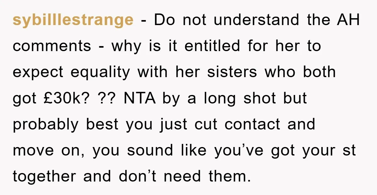 sybilllestrange - Do not understand the AH comments - why is it entitled for her to expect equality with her sisters who both got £30k? ?? NTA by a long...