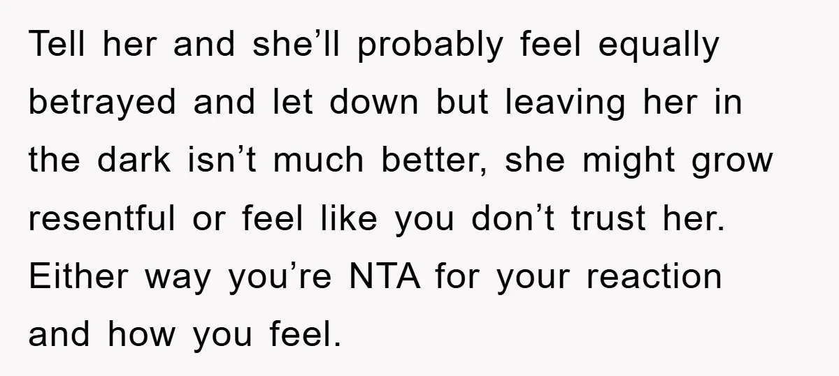 Tell her and she’ll probably feel equally betrayed and let down but leaving her in the dark isn’t much better, she might grow resentful or feel like you don’t trust...