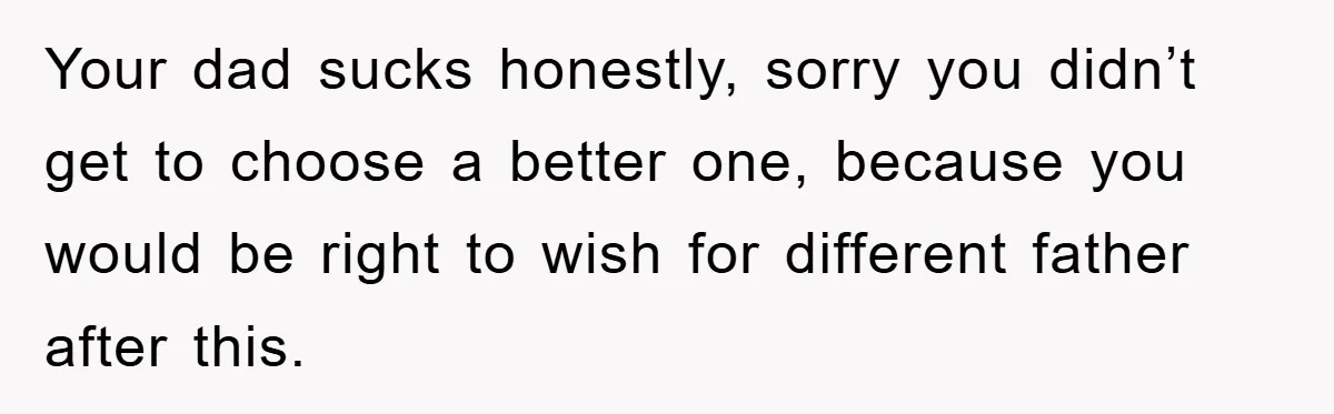 Your dad sucks honestly, sorry you didn’t get to choose a better one, because you would be right to wish for different father after this.