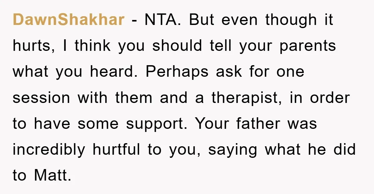 DawnShakhar − NTA. But even though it hurts, I think you should tell your parents what you heard. Perhaps ask for one session with them and a therapist, in order...