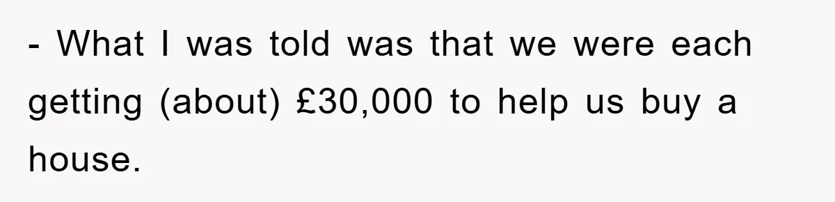 - What I was told was that we were each getting (about) £30,000 to help us buy a house.