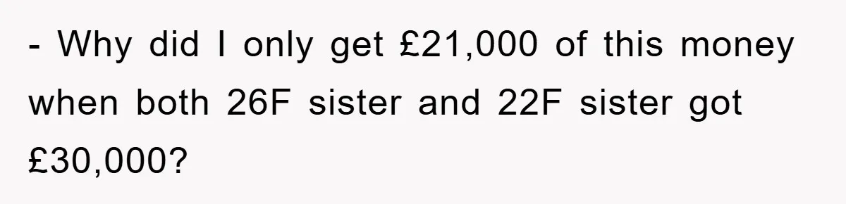 - Why did I only get £21,000 of this money when both 26F sister and 22F sister got £30,000?