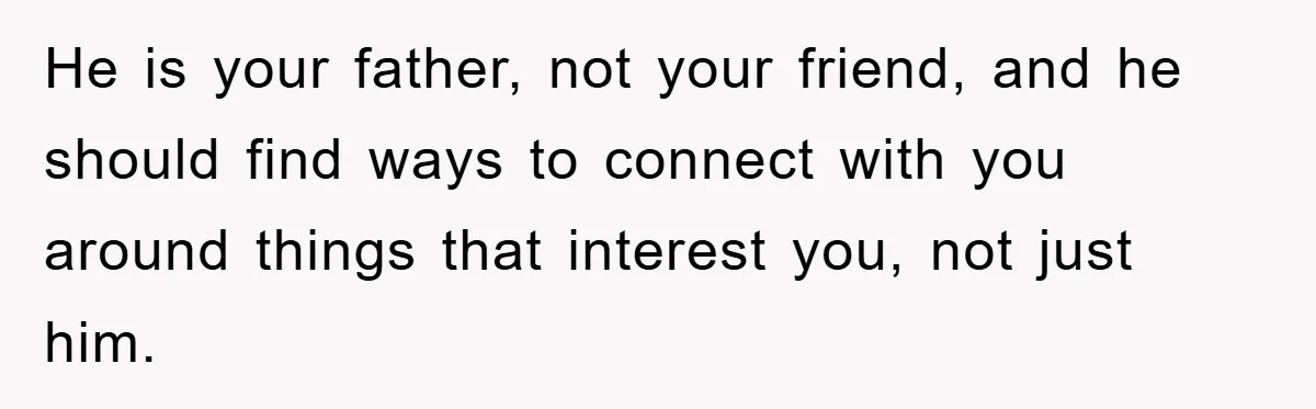 He is your father, not your friend, and he should find ways to connect with you around things that interest you, not just him.