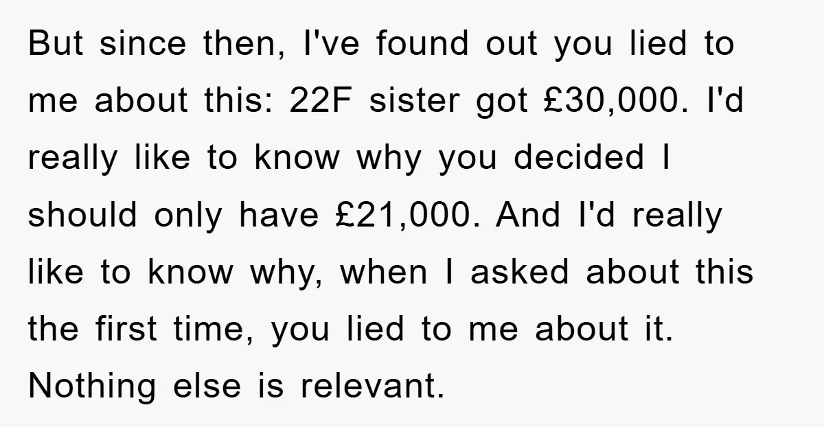 But since then, I've found out you lied to me about this: 22F sister got £30,000. I'd really like to know why you decided I should only have £21,000. And...