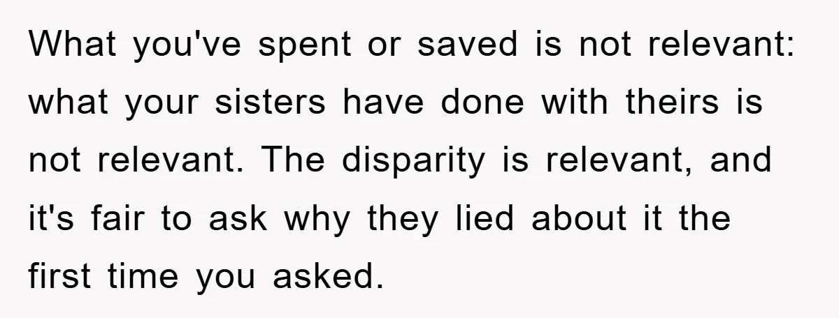 What you've spent or saved is not relevant: what your sisters have done with theirs is not relevant. The disparity is relevant, and it's fair to ask why they lied...