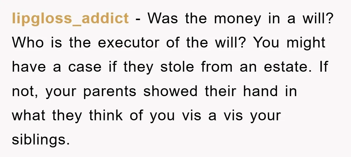 lipgloss_addict - Was the money in a will? Who is the executor of the will? You might have a case if they stole from an estate. If not, your parents...