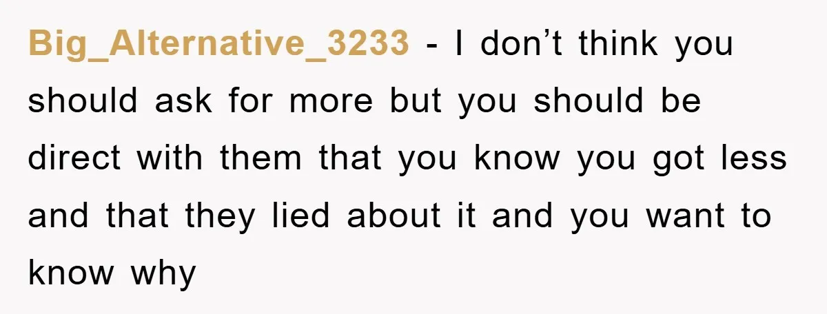Big_Alternative_3233 - I don’t think you should ask for more but you should be direct with them that you know you got less and that they lied about it and...
