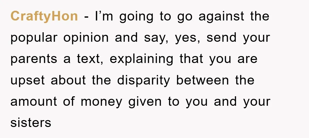 CraftyHon - I’m going to go against the popular opinion and say, yes, send your parents a text, explaining that you are upset about the disparity between the amount of...