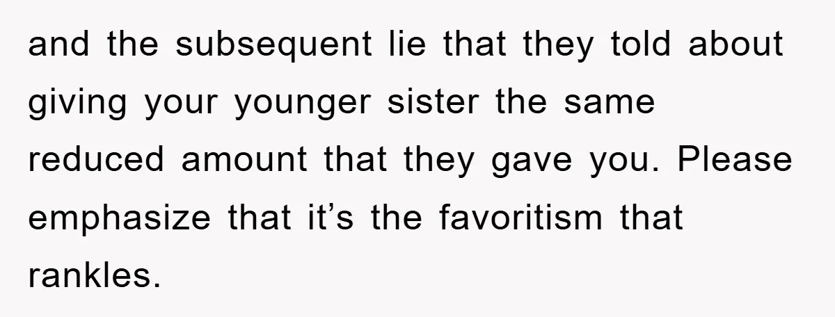 and the subsequent lie that they told about giving your younger sister the same reduced amount that they gave you. Please emphasize that it’s the favoritism that rankles.