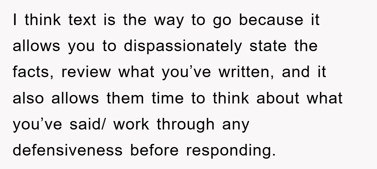 I think text is the way to go because it allows you to dispassionately state the facts, review what you’ve written, and it also allows them time to think about...