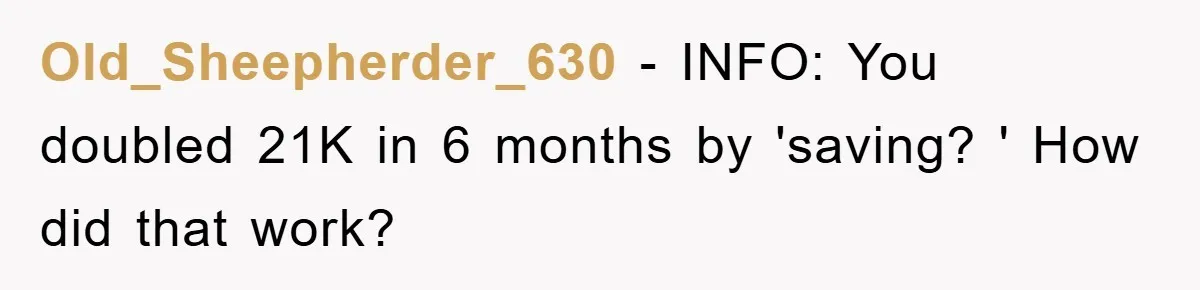 Old_Sheepherder_630 - INFO: You doubled 21K in 6 months by 'saving? ' How did that work?