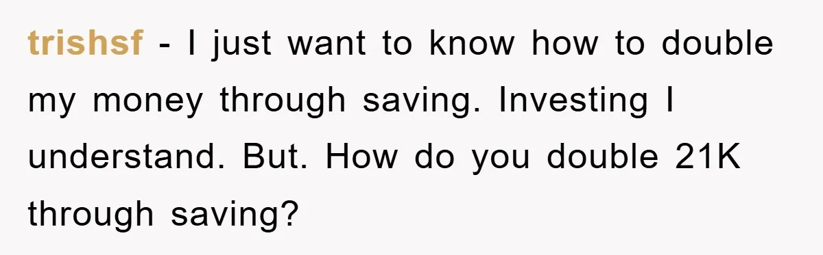 trishsf - I just want to know how to double my money through saving. Investing I understand. But. How do you double 21K through saving?