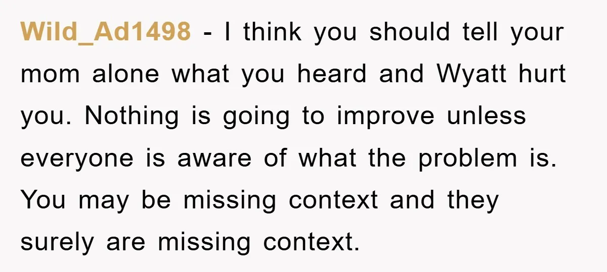 Wild_Ad1498 − I think you should tell your mom alone what you heard and Wyatt hurt you. Nothing is going to improve unless everyone is aware of what the problem...