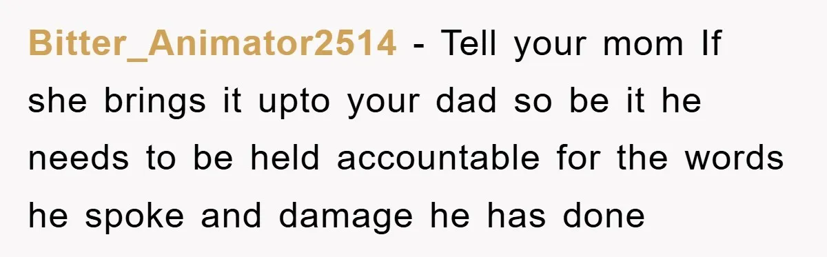 Bitter_Animator2514 − Tell your mom If she brings it upto your dad so be it he needs to be held accountable for the words he spoke and damage he has...