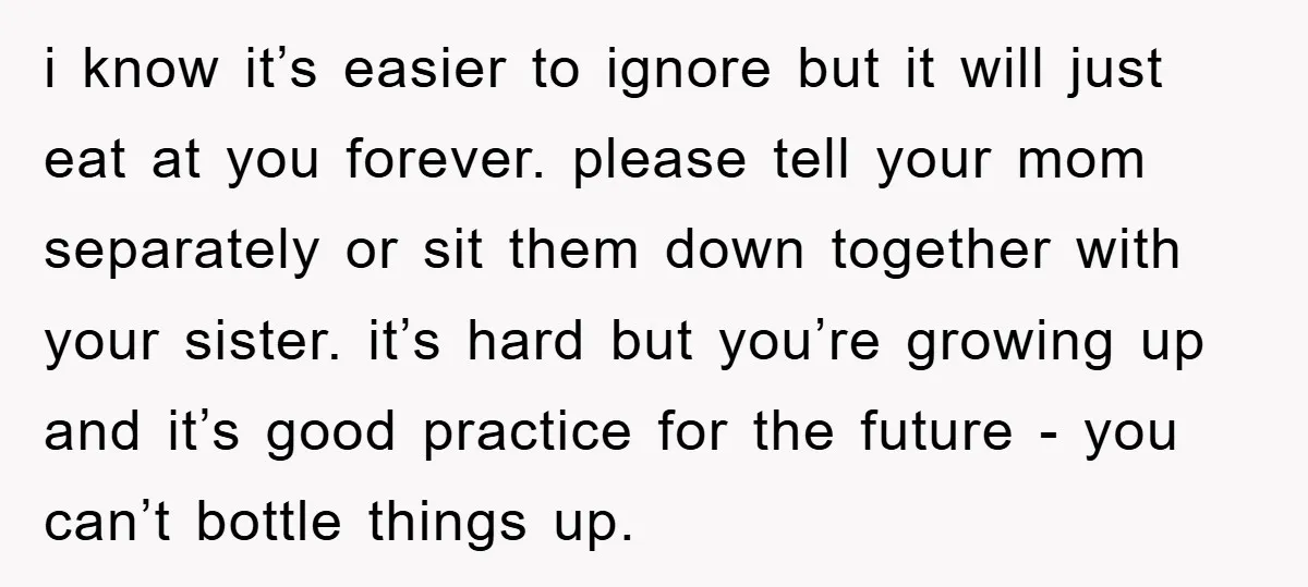 i know it’s easier to ignore but it will just eat at you forever. please tell your mom separately or sit them down together with your sister. it’s hard but...