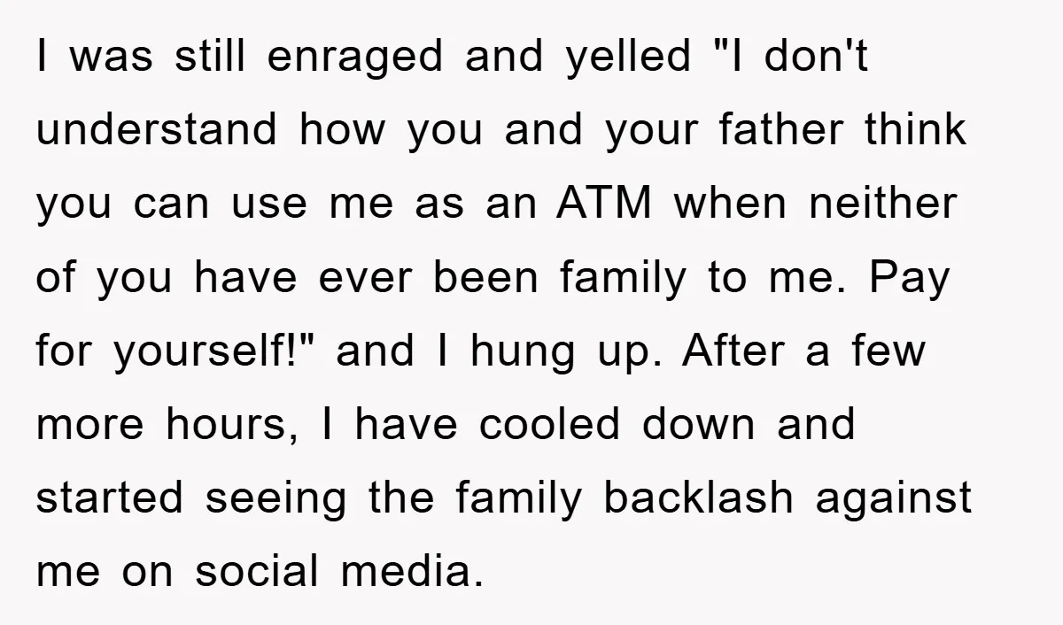 I was still enraged and yelled "I don't understand how you and your father think you can use me as an ATM when neither of you have ever been family...
